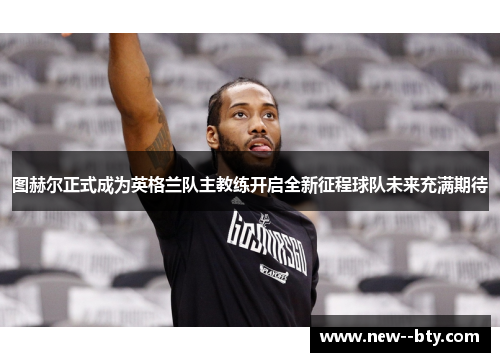 图赫尔正式成为英格兰队主教练开启全新征程球队未来充满期待