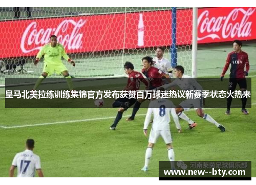 皇马北美拉练训练集锦官方发布获赞百万球迷热议新赛季状态火热来