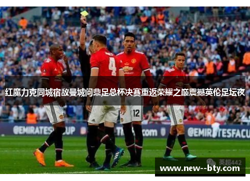 红魔力克同城宿敌曼城问鼎足总杯决赛重返荣耀之巅震撼英伦足坛夜