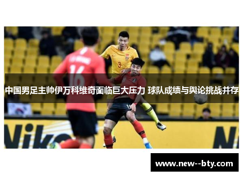 中国男足主帅伊万科维奇面临巨大压力 球队成绩与舆论挑战并存