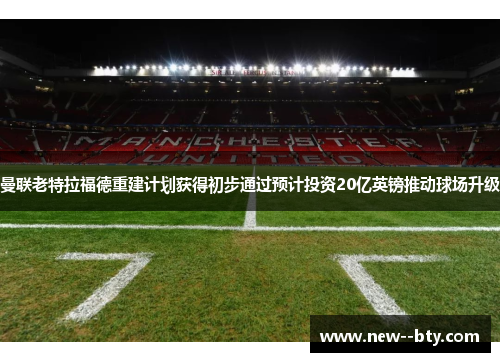 曼联老特拉福德重建计划获得初步通过预计投资20亿英镑推动球场升级