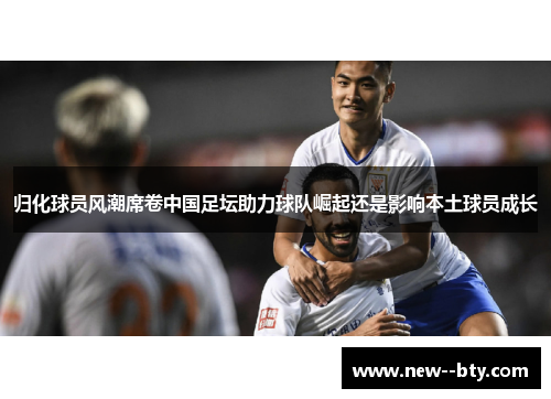 归化球员风潮席卷中国足坛助力球队崛起还是影响本土球员成长 归化球员风潮席卷中国足坛助力球队崛起还是影响本土球员成长