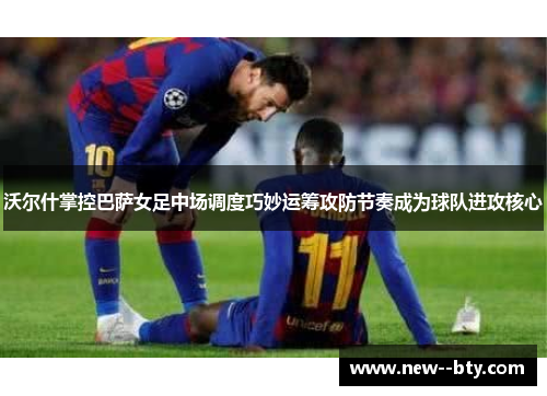 沃尔什掌控巴萨女足中场调度巧妙运筹攻防节奏成为球队进攻核心